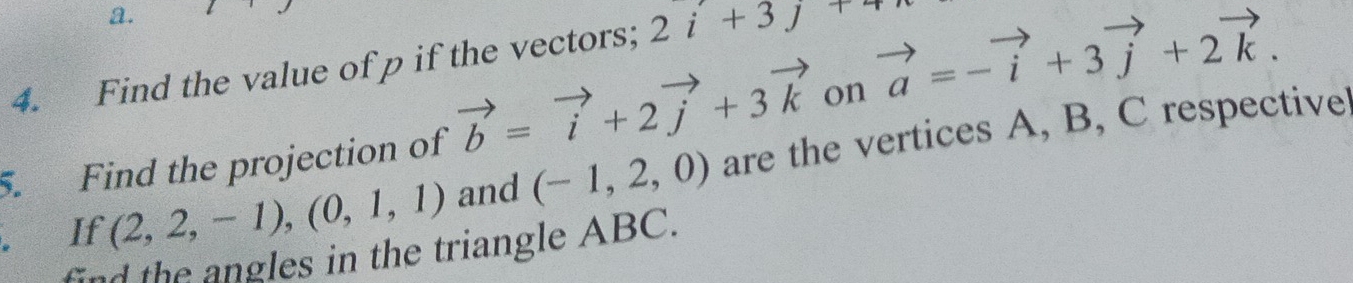 Find the value of p if the vectors; 2i+3j+
5. Find the projection of vector b=vector i+2vector j+3vector k on vector a=-vector i+3vector j+2vector k. 
If (2,2,-1), (0,1,1) and (-1,2,0) are the vertices A, B, C respective 
find the angles in the triangle ABC.