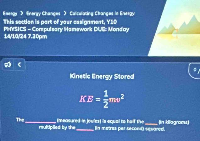 Energy > Energy Changes > Calculating Changes in Energy 
This section is part of your assignment, Y10 
PHYSICS - Compulsory Homework DUE: Monday 
14/10/24 7.30pm 
0 
Kinetic Energy Stored
KE= 1/2 mv^2
The _(measured in joules) is equal to half the_ (in kilograms) 
multiplied by the_ (in metres per second) squared,