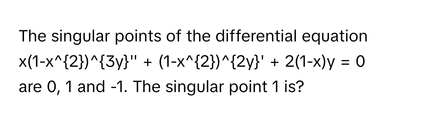 The singular points of the differential equation 
$x(1-x^2)^3y'' + (1-x^2)^2y' + 2(1-x)y = 0$ 
are 0, 1 and -1. The singular point 1 is?