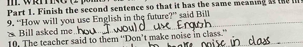 WRING (2 pm 
Part 1. Finish the second sentence so that it has the same meaning as the ls 
9. “How will you use English in the future?” said Bill 
& Bill asked me_ 
_ 
10. The teacher said to them “Don’t make noise in class.”