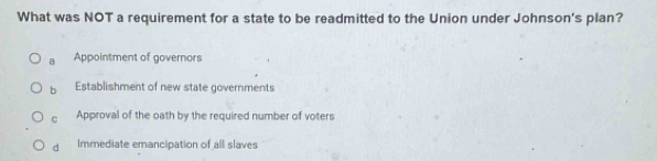 What was NOT a requirement for a state to be readmitted to the Union under Johnson's plan?
B Appointment of governors
b Establishment of new state governments
C Approval of the oath by the required number of voters
dà Immediate emancipation of all slaves