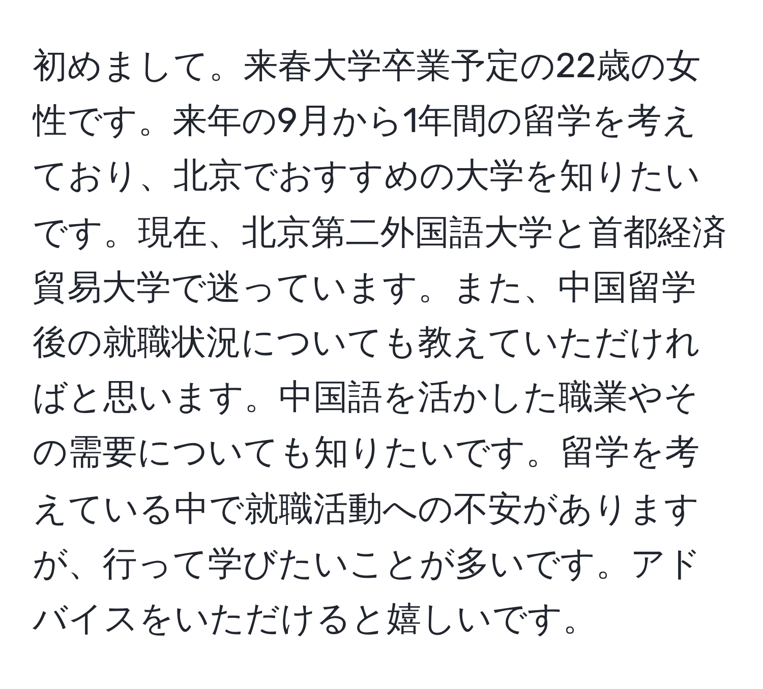 初めまして。来春大学卒業予定の22歳の女性です。来年の9月から1年間の留学を考えており、北京でおすすめの大学を知りたいです。現在、北京第二外国語大学と首都経済貿易大学で迷っています。また、中国留学後の就職状況についても教えていただければと思います。中国語を活かした職業やその需要についても知りたいです。留学を考えている中で就職活動への不安がありますが、行って学びたいことが多いです。アドバイスをいただけると嬉しいです。