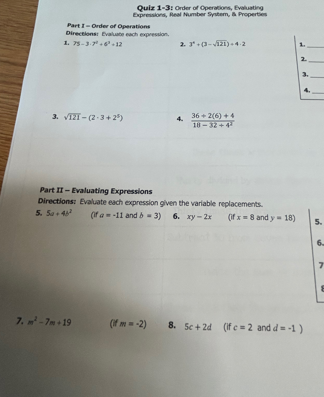 Quiz 1-3: Order of Operations, Evaluating 
Expressions, Real Number System, & Properties 
Part I - Order of Operations 
Directions: Evaluate each expression. 
1. 75-3· 7^2+6^3/ 12 2. 3^4+(3-sqrt(121))/ 4· 2 1._ 
2._ 
3._ 
4._ 
3. sqrt(121)-(2· 3+2^5)  (36/ 2(6)+4)/18-32/ 4^2 
4. 
Part II - Evaluating Expressions 
Directions: Evaluate each expression given the variable replacements. 
5. 5a+4b^2 (if a=-11 and b=3) 6. xy-2x (if x=8 and y=18) 5. 
6. 
7 
S 
7. m^2-7m+19 (if m=-2) 8. 5c+2d (if c=2 and d=-1)