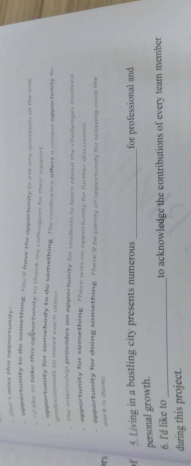 Don't miss this opportunity
opportunity to do something You'll have the opportunity to ask any questions at the end
rd like to take this opportunity to thank my colleagues for their support.
opportunity for somebody to do something. The conference offers a unique opportunity for
professionals to meet each other.
. The internship provides an opportunity for students to learn about the challenges involved.
opportunity for something There was no opportunity for further discussion.
opportunity for doing something There'll be plenty of opportunity for relaxing once the
ors work is done.
f 5. Living in a bustling city presents numerous _for professional and
personal growth.
6. I'd like to _to acknowledge the contributions of every team member
during this project.