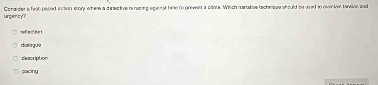 Consider a fast-paced action story where a detective is racing against time to prevent a crime. Which narrative technique should be used to maintain tension and
urgency?
reflection
dialogue
description
pacing