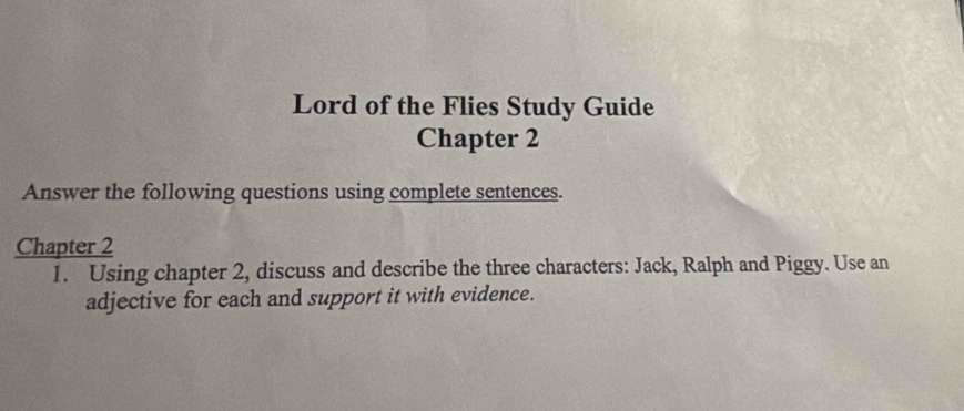 Lord of the Flies Study Guide 
Chapter 2 
Answer the following questions using complete sentences. 
Chapter 2 
1. Using chapter 2, discuss and describe the three characters: Jack, Ralph and Piggy. Use an 
adjective for each and support it with evidence.