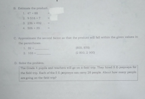 Estimate the product. 
1. 47* 88
2. 9516* 7
3. 236* 492 =
4. 506* 39
C. Approximate the second factor so that the product will fall within the given values in 
the parentheses. 
1. 32* _ (800,850)
2. 103= _
(2800,2900)
D. Solve the problem. 
The Grade 4 pupils and teachers will go on a field trip. They hired 5 E-jeepneys for 
the field trip. Each of the 5 E-jeepneys can carry 28 people. About how many people 
are going on the field trip?