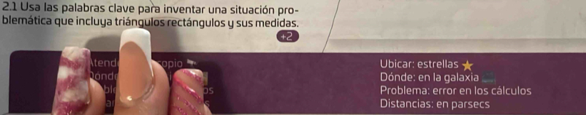 2.1 Usa las palabras clave para inventar una situación pro- 
blemática que incluya triángulos rectángulos y sus medidas. 
tend opio Ubicar: estrellas 
Dóndi Dónde: en la galaxia 
bl Problema: error en los cálculos 
a Distancias: en parsecs