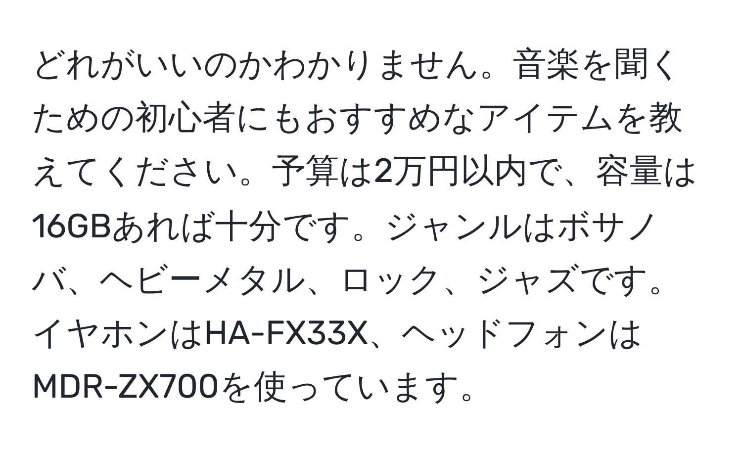 どれがいいのかわかりません。音楽を聞くための初心者にもおすすめなアイテムを教えてください。予算は2万円以内で、容量は16GBあれば十分です。ジャンルはボサノバ、ヘビーメタル、ロック、ジャズです。イヤホンはHA-FX33X、ヘッドフォンはMDR-ZX700を使っています。