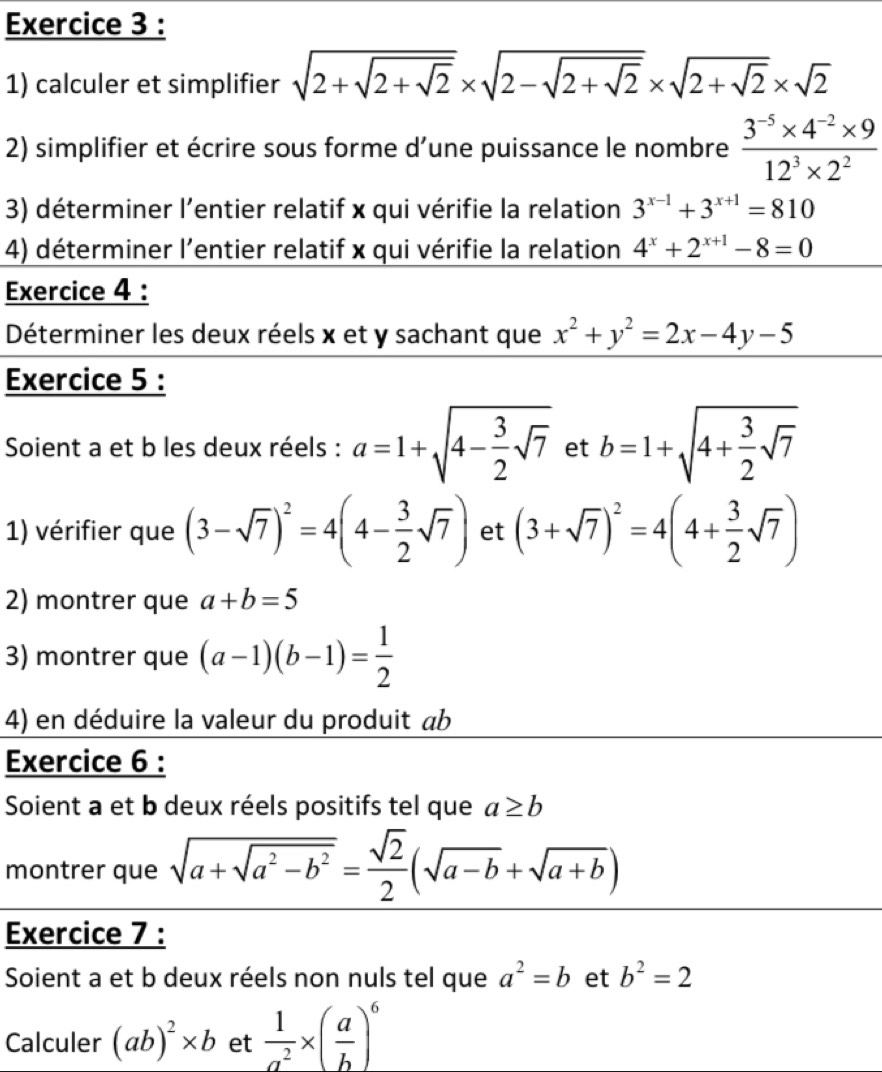 calculer et simplifier sqrt(2+sqrt 2+sqrt 2)* sqrt(2-sqrt 2+sqrt 2)* sqrt(2+sqrt 2)* sqrt(2)
2) simplifier et écrire sous forme d’une puissance le nombre  (3^(-5)* 4^(-2)* 9)/12^3* 2^2 
3) déterminer l'entier relatif x qui vérifie la relation 3^(x-1)+3^(x+1)=810
4) déterminer l'entier relatif x qui vérifie la relation 4^x+2^(x+1)-8=0
Exercice 4 :
Déterminer les deux réels x et y sachant que x^2+y^2=2x-4y-5
Exercice 5 :
Soient a et b les deux réels : a=1+sqrt(4-frac 3)2sqrt(7) et b=1+sqrt(4+frac 3)2sqrt(7)
1) vérifier que (3-sqrt(7))^2=4(4- 3/2 sqrt(7)) et (3+sqrt(7))^2=4(4+ 3/2 sqrt(7))
2) montrer que a+b=5
3) montrer que (a-1)(b-1)= 1/2 
4) en déduire la valeur du produit ab
Exercice 6 :
Soient a et b deux réels positifs tel que a≥ b
montrer que sqrt(a+sqrt a^2-b^2)= sqrt(2)/2 (sqrt(a-b)+sqrt(a+b))
Exercice 7 :
Soient a et b deux réels non nuls tel que a^2=b et b^2=2
Calculer (ab)^2* b et  1/a^2 * ( a/b )^6