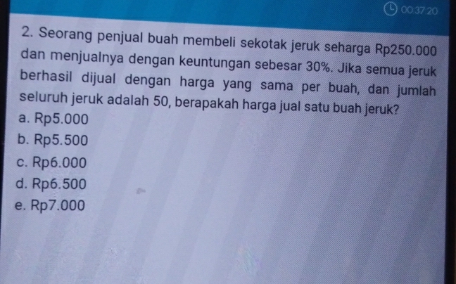 ) 00 37 20
2. Seorang penjual buah membeli sekotak jeruk seharga Rp250.000
dan menjualnya dengan keuntungan sebesar 30%. Jika semua jeruk
berhasil dijual dengan harga yang sama per buah, dan jumlah
seluruh jeruk adalah 50, berapakah harga jual satu buah jeruk?
a. Rp5.000
b. Rp5.500
c. Rp6.000
d. Rp6.500
e. Rp7.000