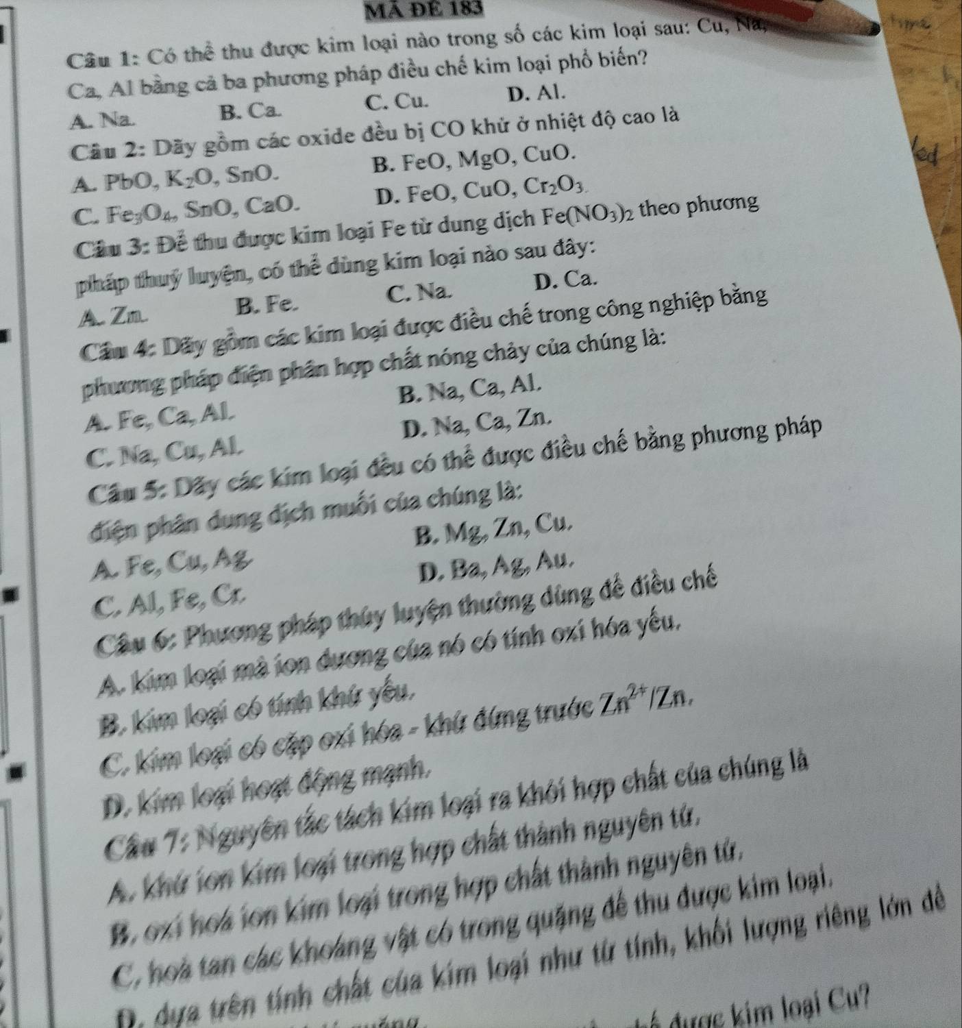 Mã ĐÉ 183
Câu 1: Có thể thu được kim loại nào trong số các kim loại sau: Cu, Na,
Ca, Al bằng cả ba phương pháp điều chế kim loại phổ biến?
A. Na. B. Ca. C. Cu. D. Al.
Cầu 2: Dãy gồm các oxide đều bị CO khử ở nhiệt độ cao là
A. PbO, K_2O , SnO. B. FeO, MgO, CuO.
D. FeO,CuO Cr_2O_3.
C. Fe_3O_4, SnO, CaO. theo phương
Câu 3: Để thu được kim loại Fe từ dung dịch Fe(NO_3)_2
pháp thuỷ luyện, có thể dùng kim loại nào sau đây:
A Zm B. Fe. C. Na. D. Ca.
Cầu 4: Dãy gồm các kim loại được điều chế trong công nghiệp bằng
phương pháp điện phân hợp chất nóng chảy của chúng là:
A. Fe, Ca, Al. B. Na, Ca, Al.
C. Na, Cu, Al. D. Na, Ca, Zn.
Câu 5: Dãy các kim loại đều có thể được điều chế bằng phương pháp
diện phân dung dịch muối của chúng là:
A. Fe, Cu, Ag B. Mg, Zn, Cu.
C. Al, Fe, Cr. D. Ba, Ag, Au.
Cầu 6: Phương pháp thủy luyện thường dùng để điều chế
A. kim loại mà ion dương của nó có tính oxi hóa yếu,
B. kim loại có tính khứ yếu,
C. kim loại có cặp oxi hóa - khứ đứng trước Zn^(2+) Zn.
D. kim loại hoạt động mạnh.
Cầu 7: Nguyên tắc tách kim loại ra khỏi hợp chất của chúng là
A. khứ lon kim loại trong hợp chất thành nguyên tử,
B. oxi hoá ion kim loại trong hợp chất thành nguyên tử,
C, hoà tan các khoáng vật có trong quặng để thu được kim loại.
B. dựa trên tính chất của kim loại như từ tính, khối lượng riêng lớn đềể
dư c im loại Cu