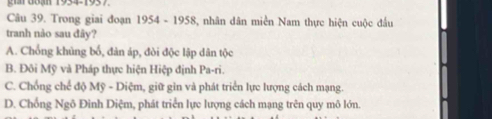 gr G8ạn 1934-1937.
Câu 39. Trong giai đoạn 1954 - 1958, nhân dân miền Nam thực hiện cuộc đấu
tranh nào sau đây?
A. Chống khủng bố, đàn áp, đòi độc lập dân tộc
B. Đôi Mỹ và Pháp thực hiện Hiệp định Pa-ri.
C. Chồng chế độ Mỹ - Diệm, giữ gìn và phát triển lực lượng cách mạng.
D. Chống Ngô Đình Diệm, phát triển lực lượng cách mạng trên quy mô lớn.