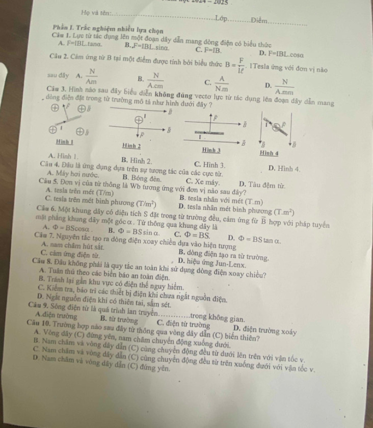 -2025
Họ và tên: _.Lớp. Điểm
_
Phần I. Trắc nghiệm nhiều lựa chọn
Câu 1. Lực từ tác dụng lên một đoạn dây dẫn mang đòng điện có biểu thức
A. F=IBL tanα. B. F=IBL sinα. C. F=IB. D. F=IBL acosa
Câu 2. Cảm ứng từ B tại một điểm được tính bởi biểu thức B= F/Iell  . 1Tesla ứng với đơn vị nào
sau đây A.  N/Am  B.  N/Acm  C.  A/Nm  D.  N/A.mm 
Câu 3. Hình nảo sau đây biểu diễn không đúng vectơ lực từ tác dụng lên đoạn dây dẫn mang
đòng điện đặt trong từ trường mô tả như hình dưới đây ?
④ F ④5 B
oplus '
ē
T 1
B (overline B enclosecircle1 F
B
5°
I
overline R overline B overline B
Hình 1 Hình 2 Hình 3 Hình 4
A. Hinh 1. B. Hình 2. C. Hình 3. D. Hình 4.
Câu 4, Đâu là ứng dụng dựa trên sự tương tác của các cực từ.
A. Mảy hơi nước. B. Bóng đèn. C. Xe máy. D. Tàu đệm từ.
Câu 5, Đơn vị của từ thông là Wb tương ứng với đơn vị nào sau đây?
A. tesla trên mét (T/m) B. tesla nhân với mét (T.m)
C. tesla trên mét bình phương (T/m^2) D. tesla nhân mét bình phương (T.m^2)
Cầu 6. Một khung dây có diện tích S đặt trong từ trường đều, cảm ứng fừ overline B
mặt phảng khung dây một gócα. Từ thông qua khung dây là hợp với pháp tuyển
A. Phi =BScos alpha . B. Phi =BSsin alpha . C. Phi =BS. D. Phi =BStan alpha .
A. nam châm hút sắt.
Cầu 7. Nguyên tắc tạo ra dòng điện xoay chiều dựa vào hiện tượng B. dòng điện tạo ra từ trường.
C. cảm ứng điện từ. D. hiệu ứng Jun-Lenx.
Câu 8. Đầu không phải là quy tắc an toàn khi sử dụng dòng điện xoay chiều?
A. Tuân thủ theo các biển báo an toàn điện.
B. Tránh lại gần khu vực có điện thể nguy hiểm.
C. Kiểm tra, bảo trì các thiết bị điện khi chưa ngắt nguồn điện.
D. Ngắt nguồn điện khi có thiên tai, sấm sét.
Câu 9. Sông điện từ là quá trình lan truyền. _.. trong không gian.
A.diện trường B. từ trường C. điện từ trường D. điện trường xoáy
Câu 10. Trường hợp nào sau đây từ thông qua vòng dây dẫn (C) biến thiên?
A. Vòng dây (C) đứng yên, nam châm chuyển động xuống dưới.
B. Nam châm và vòng dây dẫn (C) cùng chuyển động đều từ dưới lên trên với vận tốc v.
C. Nam châm và vòng dầy dẫn (C) cùng chuyển động đều từ trên xuống dưới với vận tốc v.
D. Nam chãm và vòng dãy dẫn (C) đứng yên.