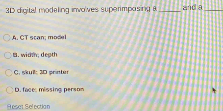 3D digital modeling involves superimposing a _and a_
A. CT scan; model
B. width; depth
C. skull; 3D printer
D. face; missing person
Reset Selection