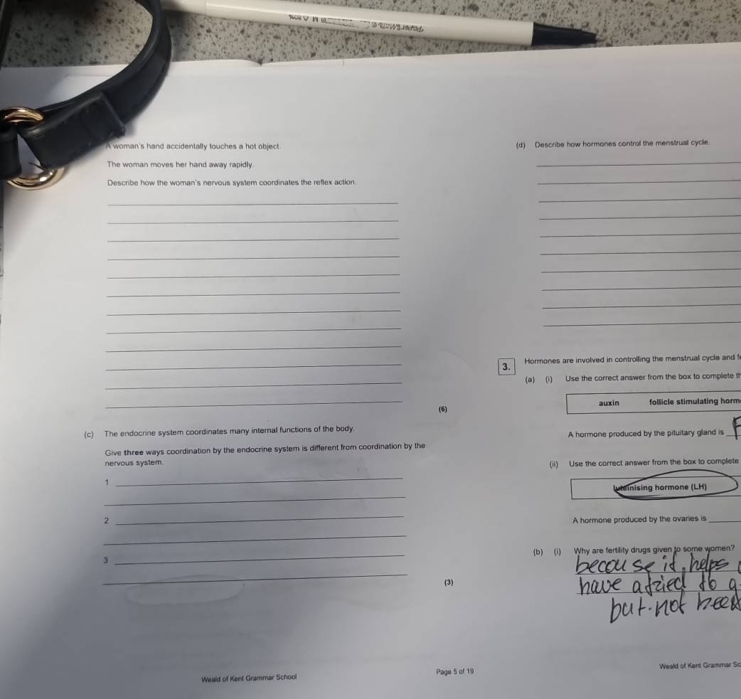 A woman's hand accidentally touches a hot object. (d) Describe how hormones control the menstrual cycle 
The woman moves her hand away rapidly. 
_ 
Describe how the woman's nervous system coordinates the reflex action 
_ 
_ 
_ 
_ 
_ 
_ 
_ 
_ 
_ 
_ 
_ 
_ 
_ 
_ 
_ 
_ 
_ 
_ 
_3. Hormones are involved in controlling the menstrual cycle and ! 
_(a) (i) Use the correct answer from the box to complete t 
_ 
(6) auxin follicle stimulating horm 
(c) The endocrine system coordinates many internal functions of the body. 
A hormone produced by the pituitary gland is_ 
Give three ways coordination by the endocrine system is different from coordination by the 
nervous system. 
(ii) Use the correct answer from the box to complete 
1 
_ 
_ 
inising hormone (LH) 
2 
_ 
A hormone produced by the ovaries is_ 
_ 
_ 
3 _(b) (i) Why are fertility drugs given to some women? 
_ 
_ 
(3) 
Weald of Kent Grammar School Page 5 of 19 Weald of Kent Grammar So