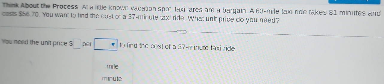 Think About the Process At a little-known vacation spot, taxi fares are a bargain. A 63-mile taxi ride takes 81 minutes and 
costs $56.70. You want to find the cost of a 37-minute taxi ride. What unit price do you need? 
You need the unit price $□ per □ to find the cost of a 37-minute taxi ride.
mile
minute