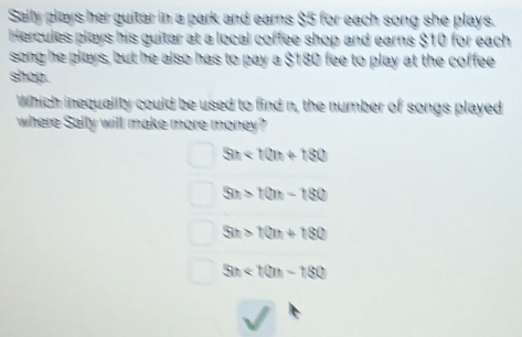 Sally plays her guitar in a park and earns $5 for each song she plays.
Hercules plays his guitar at a local coffee shop and earns $10 for each
song he plays, but he also has to pay a $180 fee to play at the coffee
shop.
Which inequality could be used to find n, the number of songs played
where Sally will make more money?
5n<10n+180
5n>10n-180
5n>10n+180
5n<10n-180</tex>