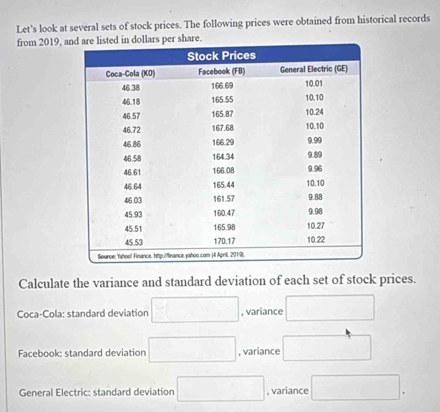 Let’s look at several sets of stock prices. The following prices were obtained from historical records 
from 2019, are. 
Calculate the variance and standard deviation of each set of stock prices. 
Coca-Cola: standard deviation □ , variance □ 
Facebook: standard deviation □ , variance □ 
General Electric: standard deviation □ , variance □.