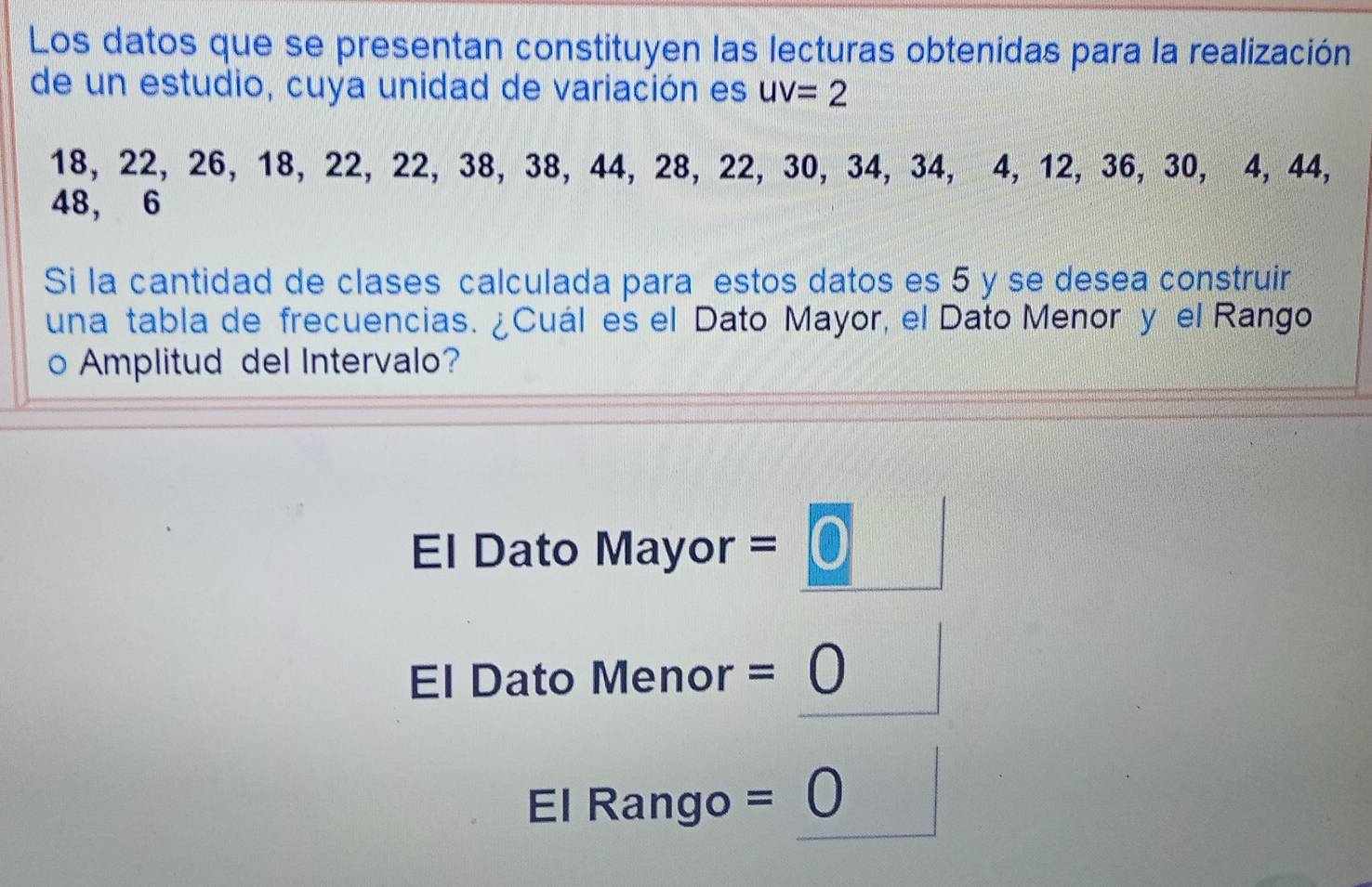 Los datos que se presentan constituyen las lecturas obtenidas para la realización 
de un estudio, cuya unidad de variación es uv=2
18, 22, 26, 18, 22, 22, 38, 38, 44, 28, 22, 30, 34, 34, 4, 12, 36, 30, 4, 44,
48, 6
Si la cantidad de clases calculada para estos datos es 5 y se desea construir 
una tabla de frecuencias. ¿Cuál es el Dato Mayor, el Dato Menor y el Rango 
o Amplitud del Intervalo? 
El Dato Mayor = 0
El Dato Menor =0
El Rango = bigcirc