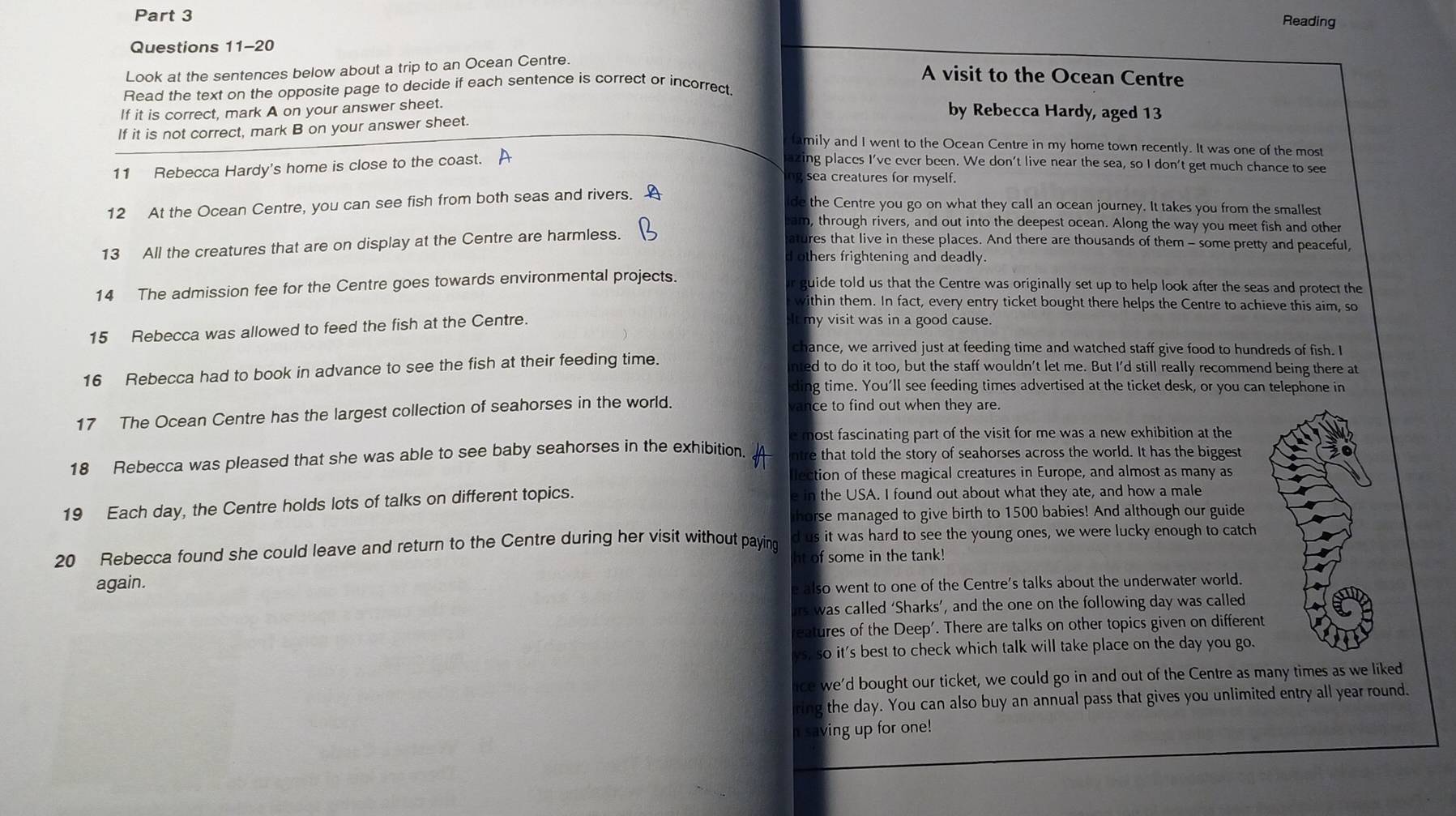 Reading
Questions 11-20
Look at the sentences below about a trip to an Ocean Centre.
A visit to the Ocean Centre
Read the text on the opposite page to decide if each sentence is correct or incorrect.
If it is correct, mark A on your answer sheet.
by Rebecca Hardy, aged 13
If it is not correct, mark B on your answer sheet.
family and I went to the Ocean Centre in my home town recently. It was one of the most
11 Rebecca Hardy's home is close to the coast. A azing places I've ever been. We don't live near the sea, so I don't get much chance to see
ng sea creatures for myself.
12 At the Ocean Centre, you can see fish from both seas and rivers. A
the Centre you go on what they call an ocean journey. It takes you from the smallest
am, through rivers, and out into the deepest ocean. Along the way you meet fish and other
13 All the creatures that are on display at the Centre are harmless.
atures that live in these places. And there are thousands of them - some pretty and peaceful,
d others frightening and deadly.
14 The admission fee for the Centre goes towards environmental projects. r guide told us that the Centre was originally set up to help look after the seas and protect the
within them. In fact, every entry ticket bought there helps the Centre to achieve this aim, so
15 Rebecca was allowed to feed the fish at the Centre. It my visit was in a good cause.
chance, we arrived just at feeding time and watched staff give food to hundreds of fish. I
16 Rebecca had to book in advance to see the fish at their feeding time. ed to do it too, but the staff wouldn't let me. But I'd still really recommend being there at
dir ng time. You'll see feeding times advertised at the ticket desk, or you can telephone in
17 The Ocean Centre has the largest collection of seahorses in the world.
ce to find out when they are.
e most fascinating part of the visit for me was a new exhibition at the
18 Rebecca was pleased that she was able to see baby seahorses in the exhibition. ntre that told the story of seahorses across the world. It has the biggest
llection of these magical creatures in Europe, and almost as many as
19 Each day, the Centre holds lots of talks on different topics. e in the USA. I found out about what they ate, and how a male
horse managed to give birth to 1500 babies! And although our guide
d us it was hard to see the young ones, we were lucky enough to catch
20 Rebecca found she could leave and return to the Centre during her visit without paying ht of some in the tank!
again.
e also went to one of the Centre's talks about the underwater world.
irs was called ‘Sharks’, and the one on the following day was called
reatures of the Deep'. There are talks on other topics given on different
ys, so it's best to check which talk will take place on the day you go.
ice we'd bought our ticket, we could go in and out of the Centre as many times as we liked
ring the day. You can also buy an annual pass that gives you unlimited entry all year round.
n saving up for one!