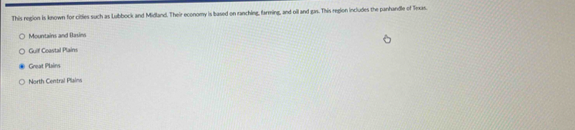 This region is known for cities such as Lubbock and Midland. Their economy is based on ranching, farming, and oil and gas. This region includes the panhandle of Texas.
Mountains and Basins
Gulf Coastal Plains
Great Plains
North Central Plains