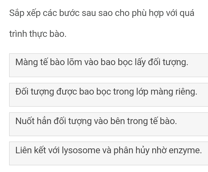 Sắp xếp các bước sau sao cho phù hợp với quá 
trình thực bào. 
Màng tế bào lõm vào bao bọc lấy đối tượng. 
Đối tượng được bao bọc trong lớp màng riêng. 
Nuốt hẳn đối tượng vào bên trong tế bào. 
Liên kết với lysosome và phân hủy nhờ enzyme.