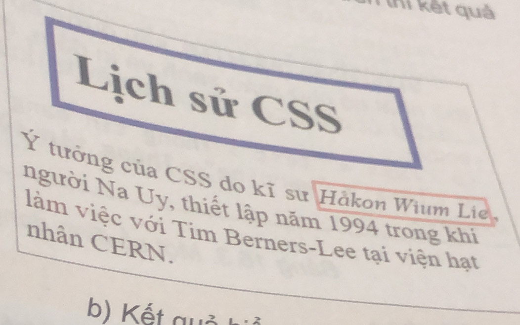 lhi kết quả 
Lịch sử CSS 
Ý tưởng của CSS do kĩ sư Håkon Wium Lie 
người Na Uy, thiết lập năm 1994 trong khi 
làm việc với Tim Berners-Lee tại viện hạt 
nhân CERN. 
b) Kết quả 1* 2