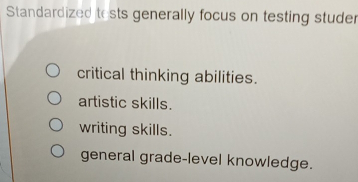 Standardized tests generally focus on testing studer
critical thinking abilities.
artistic skills.
writing skills.
general grade-level knowledge.