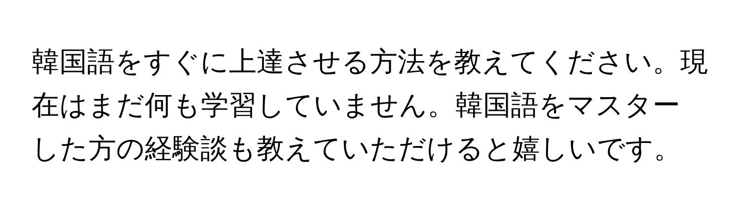 韓国語をすぐに上達させる方法を教えてください。現在はまだ何も学習していません。韓国語をマスターした方の経験談も教えていただけると嬉しいです。