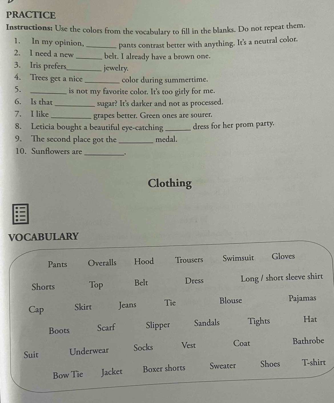 PRACTICE 
Instructions: Use the colors from the vocabulary to fill in the blanks. Do not repeat them. 
1. In my opinion,_ pants contrast better with anything. It’s a neutral color. 
2. I need a new 
_belt. I already have a brown one. 
3. Iris prefers_ jewelry. 
4. Trees get a nice _color during summertime. 
5._ 
is not my favorite color. It’s too girly for me. 
6. Is that 
_sugar? It’s darker and not as processed. 
7. I like _grapes better. Green ones are sourer. 
8. Leticia bought a beautiful eye-catching _dress for her prom party. 
9. The second place got the _medal. 
10. Sunflowers are 
_. 
Clothing 
VOCABULARY 
Pants Overalls Hood Trousers Swimsuit Gloves 
Dress 
Shorts Top Belt Long / short sleeve shirt 
Cap Skirt Jeans Tie 
Blouse Pajamas 
Boots Scarf Slipper Sandals Tights 
Hat 
Suit Underwear Socks Vest 
Coat Bathrobe 
Bow Tie Jacket Boxer shorts Sweater Shoes T-shirt