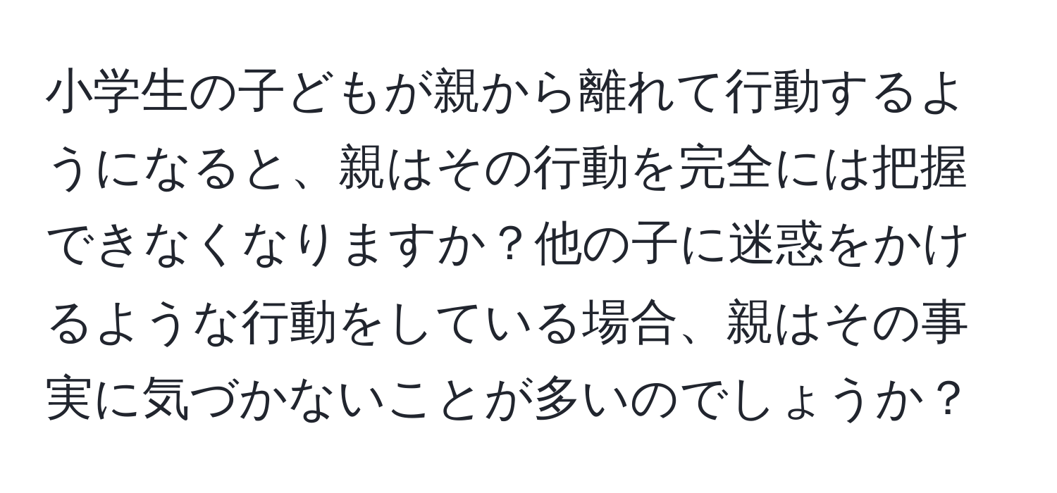 小学生の子どもが親から離れて行動するようになると、親はその行動を完全には把握できなくなりますか？他の子に迷惑をかけるような行動をしている場合、親はその事実に気づかないことが多いのでしょうか？