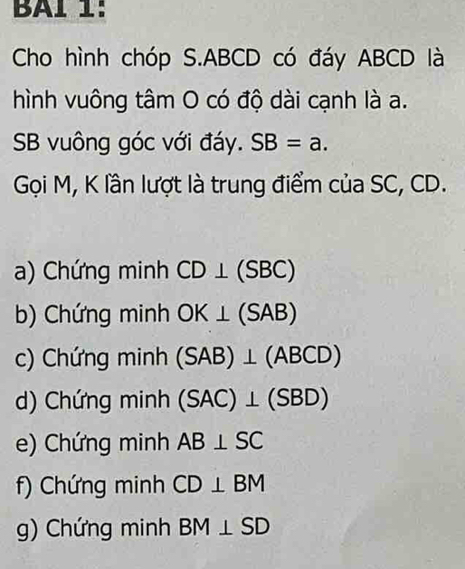 BAl 1:
Cho hình chóp S. ABCD có đáy ABCD là
hình vuông tâm O có độ dài cạnh là a.
SB vuông góc với đáy. SB=a. 
Gọi M, K lần lượt là trung điểm của SC, CD.
a) Chứng minh CD⊥ (SBC)
b) Chứng minh OK⊥ (SAB)
c) Chứng minh (SAB)⊥ (ABCD)
d) Chứng minh (SAC)⊥ (SBD)
e) Chứng minh AB⊥ SC
f) Chứng minh CD⊥ BM
g) Chứng minh BM⊥ SD