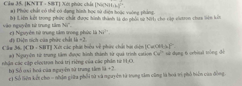 [KNTT - SBT] Xét phức chất [Ni(NH_3)_6]^2+. 
a) Phức chất có thể có dạng hình học tử diện hoặc vuông phẳng. 
b) Liên kết trong phức chất được hình thành là do phối tử NH₃ cho cặp eletron chưa liên kết 
vào nguyên tử trung tâm Ni^+. 
c) Nguyên tử trung tâm trong phức là Ni^(2+). 
d) Điện tích của phức chất 1a+2. 
Câu 36. [CD - SBT] Xét các phát biểu về phức chất bát diện [Cu(OH₂)]² *. 
a) Nguyên tử trung tâm được hình thành từ quả trình cation Cu^(2+) sử dụng 6 orbital trống để 
nhận các cặp electron hoá trị riêng của các phân tứ H_2O. 
b) Số oxi hoá của nguyên tử trung tâm 1a+2. 
c) Số liên kết cho - nhận giữa phối tử và nguyên tử trung tâm cũng là hoá trị phổ biến của đồng.