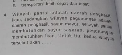 E. transportasi lebih cepat dan tepat
4. Wilayah pantai adalah daerah penghasil
ikan, sedangkan wilayah pegunungan adalah
daerah penghasil sayur-mayur. Wilayah pantai
membutuhkan sayur-sayuran, pegunungan
membutuhkan ikan. Untuk itu, kedua wilayah
tersebut akan . . . .