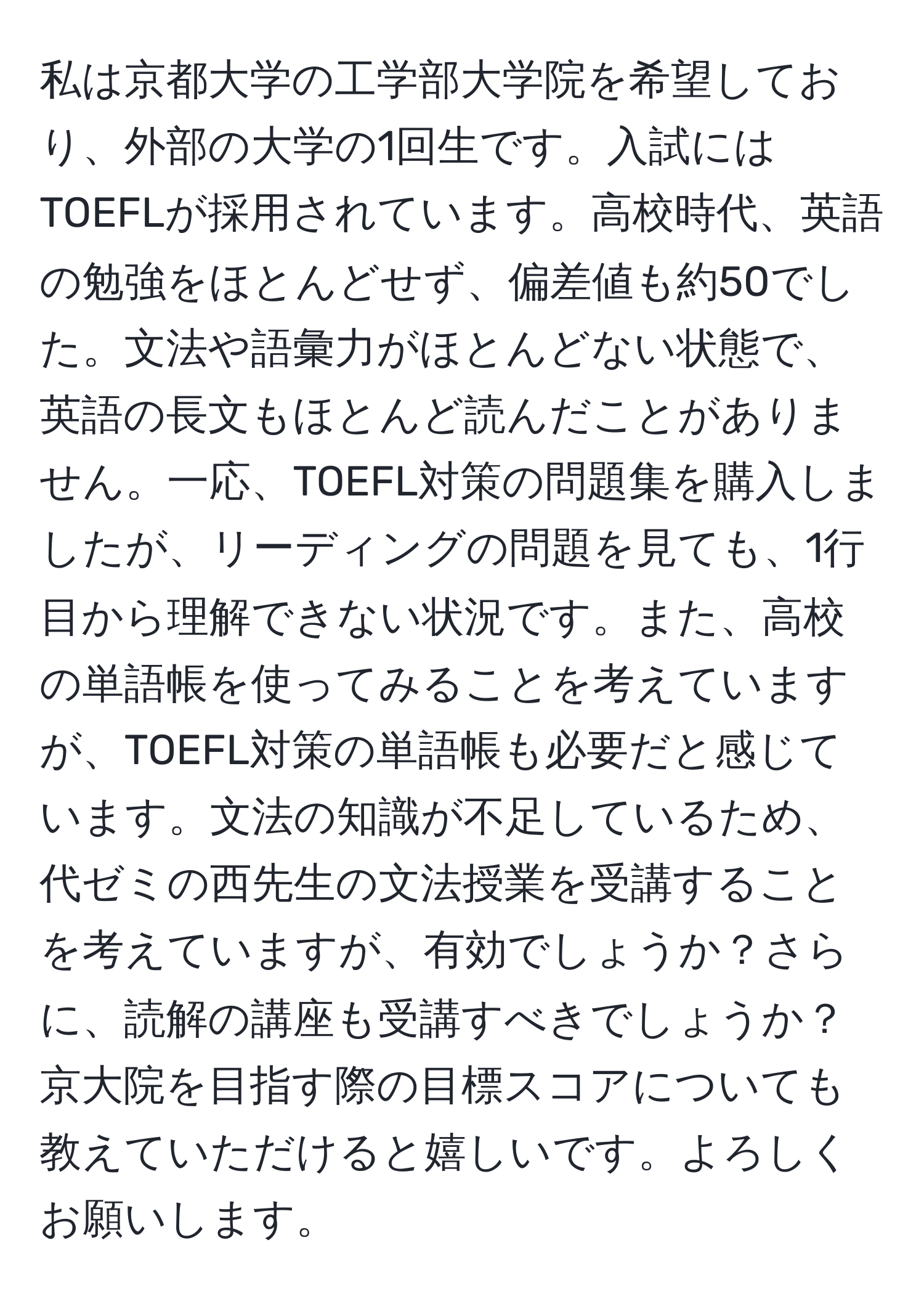 私は京都大学の工学部大学院を希望しており、外部の大学の1回生です。入試にはTOEFLが採用されています。高校時代、英語の勉強をほとんどせず、偏差値も約50でした。文法や語彙力がほとんどない状態で、英語の長文もほとんど読んだことがありません。一応、TOEFL対策の問題集を購入しましたが、リーディングの問題を見ても、1行目から理解できない状況です。また、高校の単語帳を使ってみることを考えていますが、TOEFL対策の単語帳も必要だと感じています。文法の知識が不足しているため、代ゼミの西先生の文法授業を受講することを考えていますが、有効でしょうか？さらに、読解の講座も受講すべきでしょうか？京大院を目指す際の目標スコアについても教えていただけると嬉しいです。よろしくお願いします。