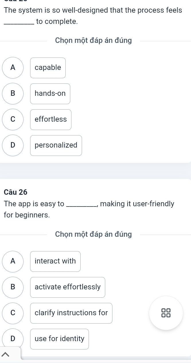 The system is so well-designed that the process feels
_to complete.
Chọn một đáp án đúng
A capable
B hands-on
C effortless
D personalized
Câu 26
The app is easy to_ , making it user-friendly
for beginners.
Chọn một đáp án đúng
A interact with
B activate effortlessly
C clarify instructions for
L
D use for identity