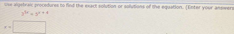 Use algebraic procedures to find the exact solution or solutions of the equation. (Enter your answers
3^(5x)=5^(x+4)
x=□