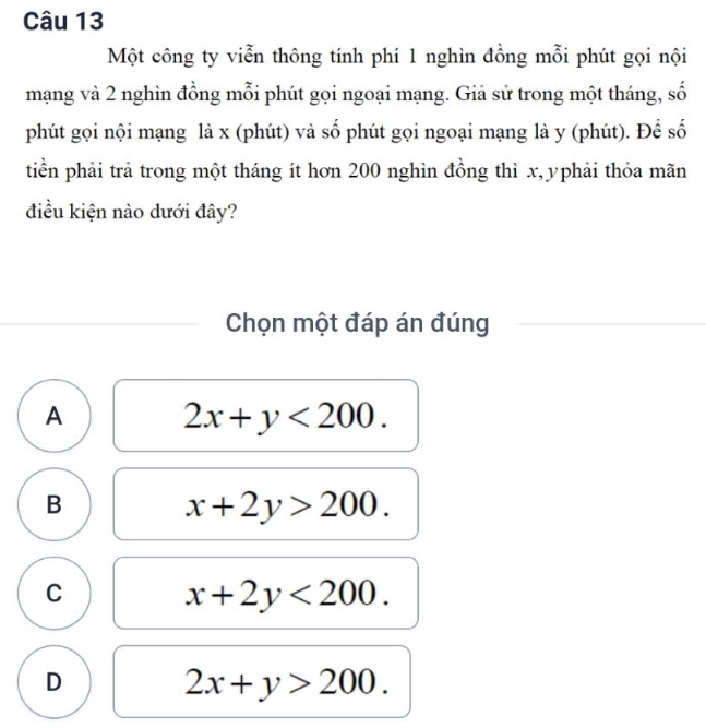 Một công ty viễn thông tính phí 1 nghìn đồng mỗi phút gọi nội
mạng và 2 nghìn đồng mỗi phút gọi ngoại mạng. Giả sử trong một tháng, số
phút gọi nội mạng là x (phút) và số phút gọi ngoại mạng là y (phút). Để số
tiền phải trả trong một tháng ít hơn 200 nghìn đồng thì x, yphải thỏa mãn
điều kiện nào dưới đây?
Chọn một đáp án đúng
A 2x+y<200</tex>.
B
x+2y>200.
C
x+2y<200</tex>.
D
2x+y>200.