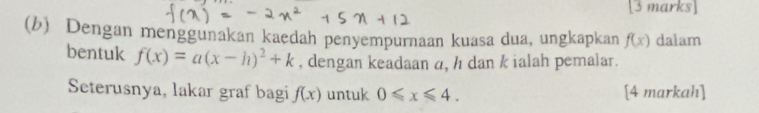 Dengan menggunakan kaedah penyempurnaan kuasa dua, ungkapkan f(x) dalam 
bentuk f(x)=a(x-h)^2+k , dengan keadaan a, h dan k ialah pemalar. 
Seterusnya, lakar graf bagi f(x) untuk 0≤slant x≤slant 4. [4 markah]