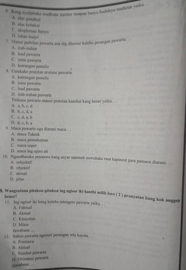 Kang nyebabake mudhune sumber resapan banyu budidaya tanduran yaiku.
A. alas gundhul
B. alas kebakar
C. eksploitasi banyu
D. lahan banjir
7. Manut pethilan pawarta ana ing dhuwur kalebu perangan pawarta. .
A. irah-irahan
B. lead pawarta
C. isine pawarta
D. katrangan panulis
8. Gatekake pratelan urutane pawarta.
A. katrangan panulis
B. isine pawarta
C. lead pawarta
D. irah-irahan pawarta
Titikane pawarta manut pratelan kasebut kang bener yaiku. . .
A. a, b, c, d
B. b, c, d, a
C. c, d, a, b
D. d, c, b, a
9. Maca pawarta uga diarani maca. . .
A. maca Teknik
B. maca pemahaman
C. maca cepet
D. maca ing njero ati
10. Ngandharake prastawa kang anyar satemah nuwuhake rasa kapincut para pamaca diarani. . .
A. subjektif
B. objektif
C. aktual
D. jelas
3. Wangsulana pitakon-pitakon ing ngisor iki kanthi milih loro ( 2 ) pranyatan kang kok anggep
bener!
11. Ing ngisor iki kang kalebu tetengere pawarta yaiku. . .
A. Faktual
B. Aktual
C. Khayalan
D. Mitos
Jawabane ....
12. Saben pawarta ngemot perangan telu kayata. . .
A. Prastawa
B. Aktual
C. Sumber pawarta
D. Orientasi pawarta
Jawabane ....