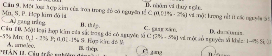 roon. D. nhôm và thuỷ ngân.
Câu 9. Một loại hợp kim của iron trong đó có nguyên tố C(0,01% -2% ) và một lượng rất ít các nguyên tố S
Mn, S, P. Hợp kim đó là
A) gang trắng. B. thép. C. gang xám. D. duralumin.
Câu 10. Một loại hợp kim của sắt trong đó có nguyên tổ C(2% -5% ) và một số nguyên tố khác: 1-4% Si; 03
-5% Mn; 0,1 - 2% P; 0,01 -1% S. Hợp kim đó là
A. amelec. B. thép. C gang.
PHÀN II. Câu trắc nghiêm đ