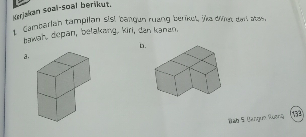 Kerjakan soal-soal berikut. 
1. Gambarlah tampilan sisi bangun ruang berikut, jika dilihat dari atas, 
bawah, depan, belakang, kiri, dan kanan. 
b. 
a. 
Bab 5 Bangun Ruang 133