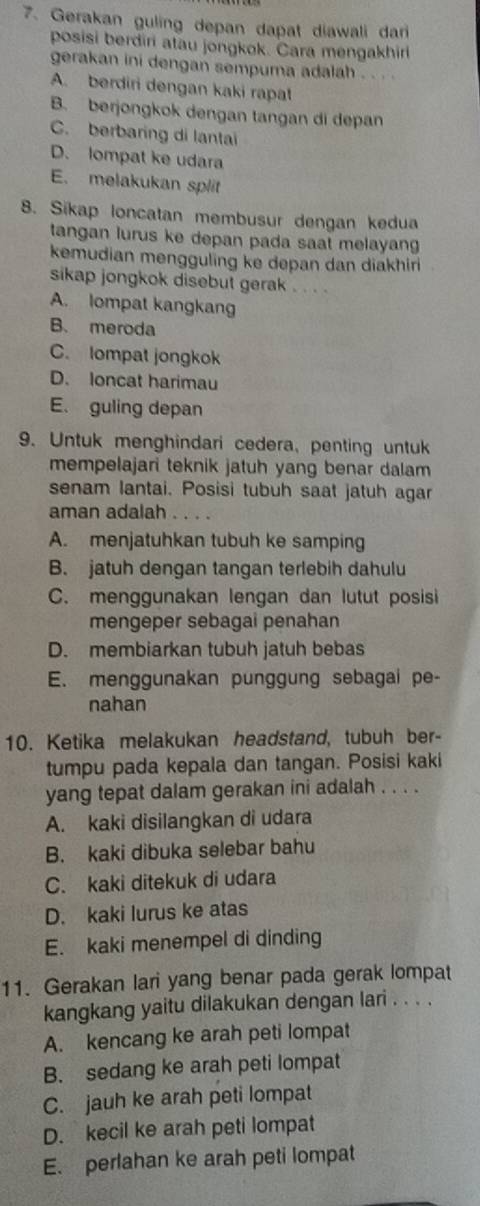 Gerakan guling depan dapat diawali dar
posisi berdiri atau jongkok. Cara mengakhiri
gerakan ini dengan sempuma adalah . . . .
A. berdiri dengan kaki rapat
B. berjongkok dengan tangan di depan
C. berbaring di lantai
D. lompat ke udara
E. melakukan split
8. Sikap loncatan membusur dengan kedua
tangan lurus ke depan pada saat melayang
kemudian mengguling ke depan dan diakhiri
sikap jongkok disebut gerak . . . .
A. lompat kangkang
B.meroda
C. lompat jongkok
D. loncat harimau
E. guling depan
9. Untuk menghindari cedera, penting untuk
mempelajari teknik jatuh yang benar dalam 
senam lantai. Posisi tubuh saat jatuh agar
aman adalah ..
A. menjatuhkan tubuh ke samping
B. jatuh dengan tangan terlebih dahulu
C. menggunakan lengan dan lutut posisi
mengeper sebagai penahan
D. membiarkan tubuh jatuh bebas
E. menggunakan punggung sebagai pe-
nahan
10. Ketika melakukan headstand, tubuh ber-
tumpu pada kepala dan tangan. Posisi kaki
yang tepat dalam gerakan ini adalah . . . .
A. kaki disilangkan di udara
B. kaki dibuka selebar bahu
C. kaki ditekuk di udara
D. kaki lurus ke atas
E. kaki menempel di dinding
11. Gerakan lari yang benar pada gerak lompat
kangkang yaitu dilakukan dengan lari . . . .
A. kencang ke arah peti lompat
B. sedang ke arah peti lompat
C. jauh ke arah peti lompat
D. kecil ke arah peti lompat
E. perlahan ke arah peti lompat