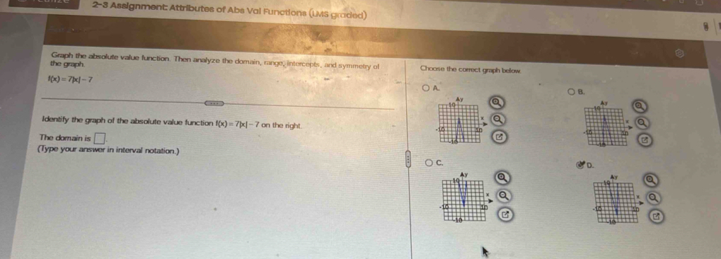 2-3 Assignment: Attributes of Abs Val Functions (LMS graded)
Graph the absolute value function. Then analyze the domain, range, intercepts, and symmetry of
the graph Choose the correct graph below.
f(x)=7|x|-7
A.
B.
Identify the graph of the absolute value function f(x)=7|x|-7 on the right. 
The domain is □ 
B
(Type your answer in interval notation.)
) C. D.
Q