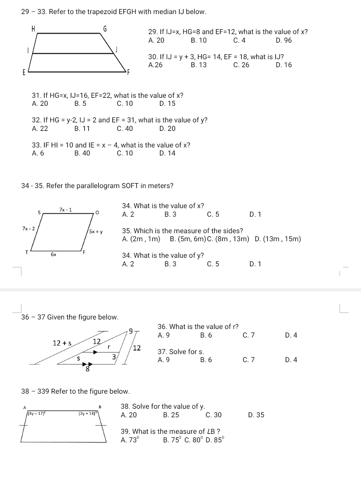 29 - 33. Refer to the trapezoid EFGH with median IJ below.
29. IfIJ=x,HG=8 and EF=12, , what is the value of x?
A. 20 B. 10 C. 4 D. 96
30. IfIJ=y+3,HG=14,EF=18 , what is IJ?
A.26 B. 13 C. 26 D. 16
31. If HG=x,IJ=16,EF=22 , what is the value of x?
A. 20 B. 5 C. 10 D. 15
32. If HG=y-2,IJ=2 and EF=31 , what is the value of y?
A. 22 B. 11 C. 40 D. 20
33. IF HI=10 and IE=x-4 , what is the value of x?
A. 6 B. 40 C. 10 D. 14
34 - 35. Refer the parallelogram SOFT in meters?
34. What is the value of x?
A. 2 B. 3 C. 5 D. 1
35. Which is the measure of the sides?
A. (2m,1m) B. (5m,6m)C. (8m,13m) D. (13m,15m)
34. What is the value of y?
A. 2 B. 3 C. 5 D. 1
36 - 37 Given the figure below.
36. What is the value of r?
A. 9
B. 6 C. 7 D. 4
37. Solve for s.
A. 9 B. 6 C. 7 D. 4
38 - 339 Refer to the figure below.
38. Solve for the value of y.
A. 20 B. 25 C. 30 D. 35
39. What is the measure of LB ?
A. 73° B. 75° C. 80° D. 85°