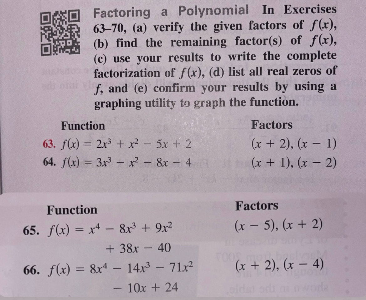 Factoring a Polynomial In Exercises
63-70, (a) verify the given factors of f(x),
(b) find the remaining factor(s) of f(x),
(c) use your results to write the complete
factorization of f(x) , (d) list all real zeros of
f, and (e) confirm your results by using a
graphing utility to graph the function.
Function Factors
63. f(x)=2x^3+x^2-5x+2 (x+2),(x-1)
64. f(x)=3x^3-x^2-8x-4 (x+1),(x-2)