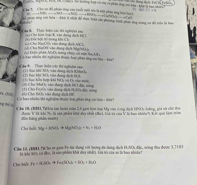 uột vào các dung dịch: FeCl, FeSO₄,
CuSO₄, Mg3O4,H2S S, HCI (đặc). Số trường hợp có xây ra phản ứng oxi hóa - khử là bao nhiều?
Câu 7. Cho sơ đồ phản ứng sau (mỗi mũi tên là một phán ứng hóa học): to NO_2to HNO_3to Cu(NO_3)_2to CuO
H_2to NH_3to NO
Số phân ứng oxi hóa - khữ ít nhất để thực hiện các phương trình phản ứng trong sơ đồ trên là bao
nhiêu?
Câu 8. Thực hiện các thí nghiệm sau
(a) Cho kim loại K vào dung dịch HCl
(b) Đốt bột Al trong khi Cl_2
(c) Cho Na CO_3 vào dung dịch AlCl_3
(d) Cho NaOH vào dung dịch Mg(NO_3)_2
(c) Điện phân Al_2O_3 nóng chảy, có mặt Na_3AIF_6
Có bao nhiêu thí nghiệm thuộc loại phản ứng oxi hóa - khử?
Câu 9. Thực hiện các thí nghiệm sau:
(1) Sục khí SO_2 vào dung dịch KMnO₄.
(2) Sục khí SO_2 vào dung dịch H_2S.
(3) Sục hỗn hợp khí NO_2 và O_2 vào nước.
(4) Cho M r O_2 vào dung dịch HCl đặc, nóng.
(5) Cho Fe_2 O_3 vào dung dịch H_2SO_4dac , nóng.
ra. (HH1 (6) Cho SiO_2 vào dung dịch HF.
Có bao nhiêu thí nghiệm thuộc loại phản ứng oxi hóa - khử?
ng thề tíc
Câu 10. (HH1.7)Hòa tan hoàn toàn 2,4 gam kim loại Mg vào dung dịch HNO_3 loãng, giả sử chỉ thu
được V lít khí N_2 là sản phẩm khử duy nhất (đkc). Giá trị của V là bao nhiêu?( Kết quả làm tròn
đến hàng phần mười)
Cho biết: Mg+HNO_3to Mg(NO_3)_2+N_2+H_2O
Câu 11. (HH1.7)Cho m gam Fẹ tác dụng với lượng dư dung dịch H_2SO_4 đặc, nóng thu được 3,7185
lít khí SO_2 (ở đkc, là sản phẩm khử duy nhất). Giá trị của m là bao nhiêu?
Cho biết: Fe+H_2SO_4to Fe_2(SO_4)_3+SO_2+H_2O