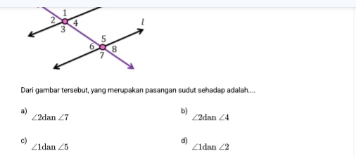 Dari gambar tersebut, yang merupakan pasangan sudut sehadap adalah....
a)
b)
∠ 2dan∠ 7
∠ 2dan∠ 4
c)
d)
∠ 1dan∠ 5
∠ 1dan∠ 2