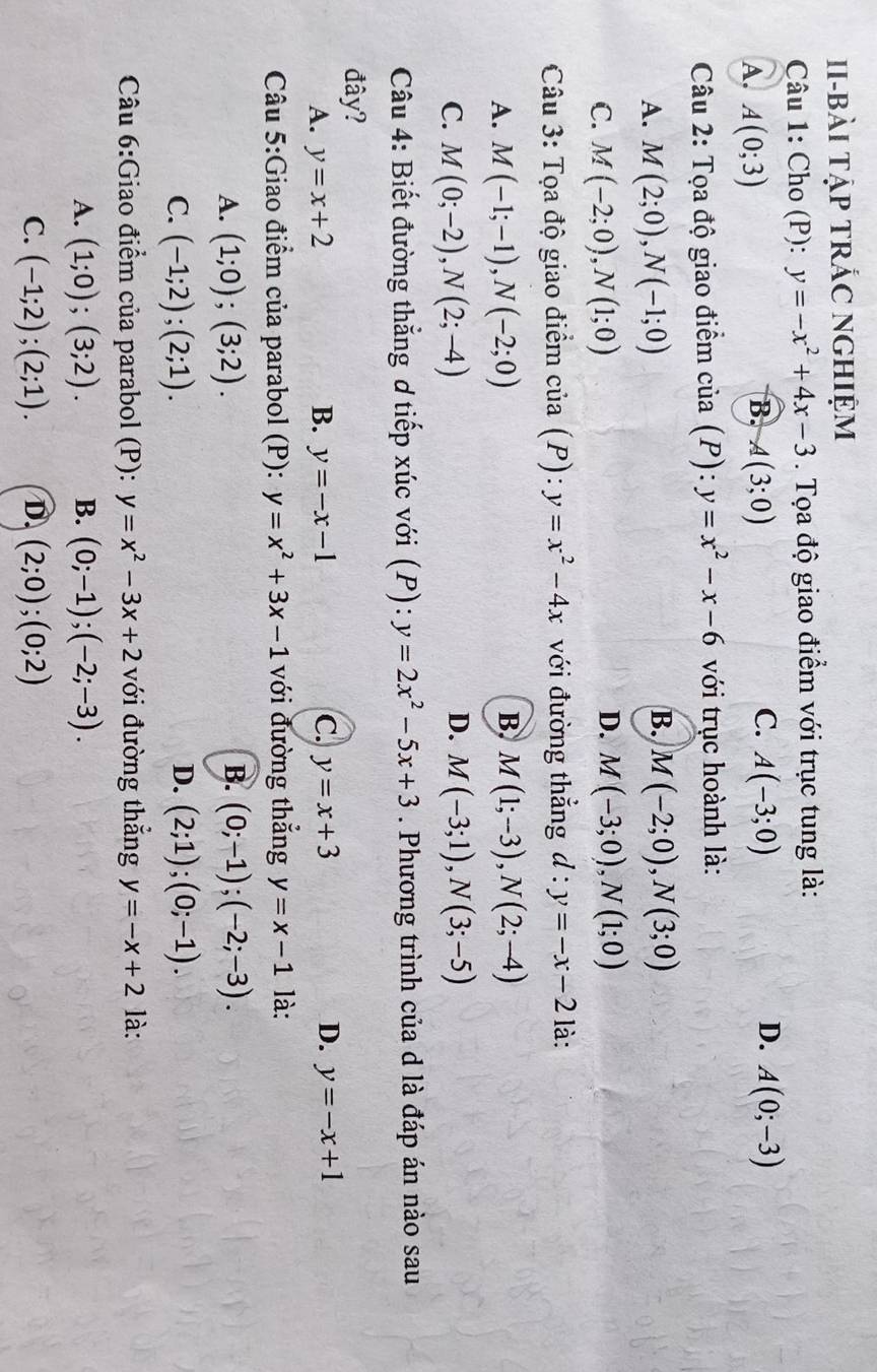 Ii-bài tập tRÁC nghiệm
Câu 1: Cho (P): y=-x^2+4x-3. Tọa độ giao điểm với trục tung là:
C.
D.
A. A(0;3) A(3;0) A(-3;0) A(0;-3)
B.
Câu 2: Tọa độ giao điểm cia(P):y=x^2-x-6 với trục hoành là:
B.
A. M(2;0),N(-1;0) M(-2;0),N(3;0)
D.
C. M(-2;0),N(1;0) M(-3;0),N(1;0)
Câu 3: Tọa độ giao điểm cia(P):y=x^2-4x với đường thẳng d : y=-x-2 là:
A. M(-1;-1),N(-2;0) B. M(1;-3),N(2;-4)
D.
C. M(0;-2),N(2;-4) M(-3;1),N(3;-5)
Câu 4: Biết đường thẳng ơ tiếp xúc với (P): y=2x^2-5x+3. Phương trình của d là đáp án nào sau
đây?
A. y=x+2 B. y=-x-1 C. y=x+3 D. y=-x+1
Câu 5:Giao điểm của parabol (P): y=x^2+3x-1 với đường thắng y=x-1 là:
B.
A. (1;0);(3;2). (0;-1);(-2;-3).
C. (-1;2);(2;1). D. (2;1);(0;-1).
Câu 6:Giao điểm của parabol (P): y=x^2-3x+2 với đường thắng y=-x+2 là:
A. (1;0);(3;2). B. (0;-1);(-2;-3).
C. (-1;2);(2;1). D. (2;0);(0;2)